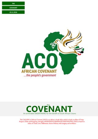 The CALLING of African Covenant (ACO) is to deliver a South Africa which is built on pillars of Unity,
Respect, Order and Prosperity, through A RIGHTEOUS MANDATE FOR POLITICS, which is based on
values of Truth, Love, Selflessness, Service Delivery with integrity and excellence.
COVENANTAn achievable UNDERTAKING for the benefit of South African Citizens
The
THE
COVENANT
29.11.2018
 