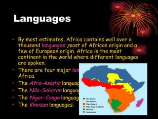 Languages By most estimates, Africa contains well over a thousand  languages  ,most of African origin and a few of European origin. Africa is the most continent in the world where different languages are spoken.  There are four major  language families  native to Africa. The  Afro-Asiatic  language The  Nilo-Saharan  language  The  Niger-Congo  language  The  Khoisan  languages. 