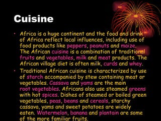 Cuisine Africa is a huge continent and the food and drink of Africa reflect local influences, including use of food products like  peppers ,  peanuts  and  maize . The African  cuisine  is a combination of traditional  fruits  and  vegetables ,  milk  and  meat  products. The African village diet is often milk,  curds  and  whey .  Traditional African cuisine is characterized by use of  starch  accompanied by stew containing meat or vegetables.  Cassava  and  yams  are the main  root vegetables . Africans also use steamed  greens  with hot  spices . Dishes of steamed or boiled green vegetables,  peas ,  beans  and  cereals , starchy cassava, yams and sweet potatoes are widely eaten.  Watermelon ,  banana  and  plantain  are some of the more familiar fruits. 