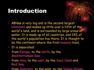 Introduction Africa  is very big and is the second largest  continent  and makes up little over a fifth of the world's land, and is surrounded by large areas of water. It is made up of 61 countries, and 14% of the world's population live there. It is thought to be the continent where the first  humans  lived. It is separated: from  Europe , to the  north , by the  Mediterranean Sea ;  from  Asia , to the  east , by the  Suez Canal  and  Red Sea ;  from  Australia , to the east, by the  Indian Ocean ; and  from  the Americas , to the  west , by the  Atlantic Ocean .  