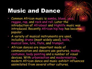 Music and Dance Common African music is  samba ,  blues ,  jazz ,  reggae ,  rap , and  rock and roll . Later the introduction of  Afrobeat  and  Highlife  music was introduced. Recently  African hip hop  has become popular.  A variety of musical instruments are used, including  drums  (most widely used),  bells ,  musical bow ,  lute ,  flute , and  trumpet . African dances are important mode of communication and dancers use gestures,  masks ,  costumes ,  body painting  and a number of visual devices. With  urbanisation  and  modernisation , modern African dance and music   exhibit influences assimilated from several other cultures. 