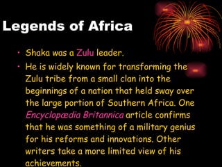 Legends of Africa Shaka was a  Zulu  leader. He is widely known for transforming the Zulu tribe from a small clan into the beginnings of a nation that held sway over the large portion of Southern Africa. One  Encyclopædia  Britannica  article confirms that he was something of a military genius for his reforms and innovations. Other writers take a more limited view of his achievements.   
