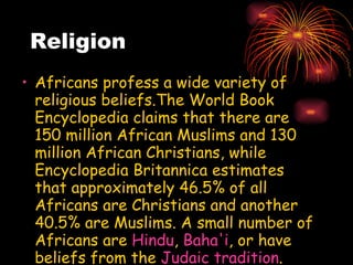 Religion Africans profess a wide variety of religious beliefs.The World Book Encyclopedia claims that there are 150 million African Muslims and 130 million African Christians, while Encyclopedia Britannica estimates that approximately 46.5% of all Africans are Christians and another 40.5% are Muslims. A small number of Africans are  Hindu ,  Baha'i , or have beliefs from the  Judaic tradition . Examples of  African Jews  are the  Beta Israel ,  Lemba  peoples and the  Abayudaya  of Eastern Uganda. 