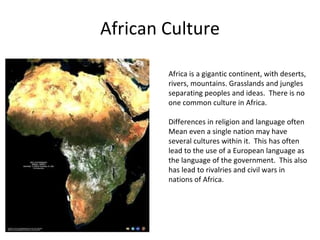 African Culture

        Africa is a gigantic continent, with deserts,
        rivers, mountains. Grasslands and jungles
        separating peoples and ideas. There is no
        one common culture in Africa.

        Differences in religion and language often
        Mean even a single nation may have
        several cultures within it. This has often
        lead to the use of a European language as
        the language of the government. This also
        has lead to rivalries and civil wars in
        nations of Africa.
 