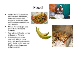 Food
•   Food in Africa is varied with
    Arabic cuisine in the north,
    and a mix of traditional,
    European, Asian ...