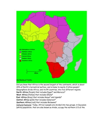 INTRODUCTION:
Did you know that Africa is the second largest of the continents, which is about
20% of Earth's terrestrial surface, and is home to nearly 2 billion people?
Geographers divide Africa, and its 54 countries, into five different regions.
North Africa (Purple) that includes Egypt* and Morocco*
West Africa (Yellow) that includes Ghana*
East Africa (Gray) that includes Kenya* and Uganda*
Central Africa (pink) that includes Cameroon*
Southern Africa (red) that includes Botswana*
Cultural Features: Today, Africa's people are divided into two groups. A Caucasian
(white) population, that are also known as Arabs, occupy the northern 1/3 of the
 