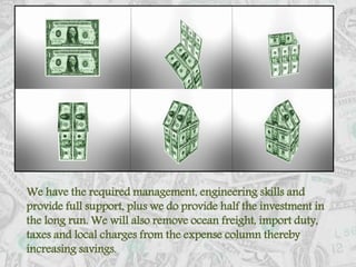 We have the required management, engineering skills and provide full support, plus we do provide half the investment in the long run. We will also remove ocean freight, import duty, taxes and local charges from the expense column thereby increasing savings. 
 