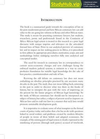 INTRODUCTION
The book is a summarised guide towards the conception of law in
the post-modernism period and howAfrican customary law can add
value to the on-going law reforms in Kenya and other African states.
This study is meant for practising customary lawyers, law students,
researchers, jurists and professionals found in the Continent of
Africa.African legal system is treated in this research as a pure legal
discourse with unique impetus and relevance on the articulated
foresaid laws of State. Prior to our analytical preview of customary
law and its impact on law making process in Africa, it is procedural
to first address its appropriate procedures,motivation,scope,aim and
methodology before indulging ourselves fully into analytical and
conceptual studies.
The need for research in customary law in correspondence to
current socio-economic changes and new challenges facing the
enforced modern judicial systems, is eminent in a way to create
predictive foundation for suitable legal knowledge for the sake of
best practice, constitutionalism and rule of law.
Reviving the old debate on customary law does not mean
embarking on obsolete principles practised by our ancestors many
decades in the past.The study does not mean falling back, returning
to the past in order to discover what was there in the books of
history, but to interpret the past with the view of improving on
the present for the future progress of African legal knowledge. So
the study of African customary law should not be interpreted as a
subject of history,but rather,a subject of present need to improve on
African laws and to craft our laws in a manner that such laws would
promote sustainable development goals.
It is imperative to evaluate some of what transpires in the formal
courts of justice today and realize that a lot has to do with questions
linked to social realities and problems created by modern lifestyles
of people in terms of their beliefs and adopted economies. An
example,of the missing part of legal system is clearly expressed in the
murdering of persons (through mob justice) accused of witchcraft,
 