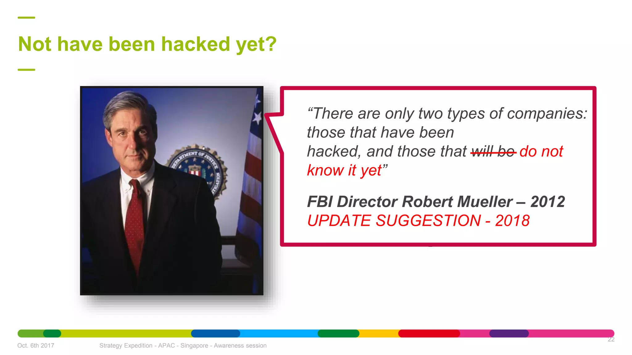 Not have been hacked yet?
Oct. 6th 2017 Strategy Expedition - APAC - Singapore - Awareness session
22
“There are only two types of companies:
those that have been
hacked, and those that will be do not
know it yet”
FBI Director Robert Mueller – 2012
UPDATE SUGGESTION - 2018
 
