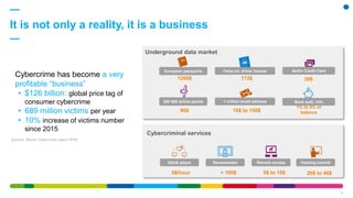 It is not only a reality, it is a business
10
Cybercrime has become a very
profitable “business”
• $126 billion: global price tag of
consumer cybercrime
• 689 million victims per year
• 10% increase of victims number
since 2015
[source: Norton Cybercrime report 2016]
European passports
1200$
1 million email address
10$ to 150$
AmEx Credit Card
30$
Bank auth. info
1% to 5% of
balance
173$
False int. driver license
300 000 airline points
90$
Underground data market
Cybercriminal services
DDoS attack
5$/hour
Ransomware
< 100$
Remote access
5$ to 10$
Hacking tutorial
20$ to 40$
 