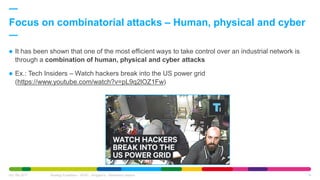  It has been shown that one of the most efficient ways to take control over an industrial network is
through a combination of human, physical and cyber attacks
 Ex.: Tech Insiders – Watch hackers break into the US power grid
(https://www.youtube.com/watch?v=pL9q2lOZ1Fw)
Focus on combinatorial attacks – Human, physical and cyber
Oct. 6th 2017 Strategy Expedition - APAC - Singapore - Awareness session 14
 