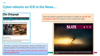 Cyber-attacks on ICS in the News…
15
Teenager converted the television remote controller into a
device capable of controlling all the junctions on the line.
The rear wagon then swung off the rails and crashed into
another passing tram.
Security breach exploited by hacker in Dallas to set-off 156
emergency sirens for about 2 hours during the night.
 