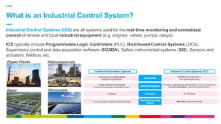 What is an Industrial Control System?
Power Plants Petrochemicals
Water Renewable
Industrial Control Systems (ICS) are all systems used for the real-time monitoring and centralised
control of remote and local industrial equipment (e.g. engines, valves, pumps, relays).
ICS typically include Programmable Logic Controllers (PLC), Distributed Control Systems (DCS),
Supervisory control and data acquisition software (SCADA), Safety instrumented systems (SIS), Sensors and
actuators, fieldbus, etc.
24x365 stable operations
（No rebootauthorized）Availability
Damages to persons or environment, critical infrastructure
service distruption, equipmentdeteriorationIncident Impacts
10 - 20 yearsLifespan
Real-time response needed
Data processing
speed
Operating during office hours
(Rebootis acceptable)
Image and financial impacts
(industrial espionage,data thefts,fraud)
3-5 years
Less impacted bysystem response delay
Traditional Information Systems Industrial Control Systems (ICS)
 