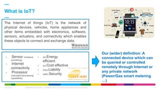 The Internet of things (IoT) is the network of
physical devices, vehicles, home appliances and
other items embedded with electronics, software,
sensors, actuators, and connectivity which enables
these objects to connect and exchange data.
What is IoT?
07/03/2018 AWARENESS SESSION - CYBERSECURITY IN OFFICE AND INDUSTRIAL NETWORKS 6
• Sensor (measure
something)
• Internet
connectivity
• Processor
(calculation/processing
capabilities)
• (is) Energy
efficient
• (is) Cost effective
• (has) Liability
• (with) Security
Our (wider) definition: A
connected device which can
be queried or controlled
remotely through Internet or
any private network
(Power/Gas smart metering
…)
 