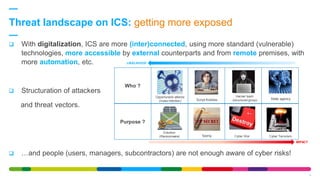 Threat landscape on ICS: getting more exposed
9
 With digitalization, ICS are more (inter)connected, using more standard (vulnerable)
technologies, more accessible by external counterparts and from remote premises, with
more automation, etc.
 Structuration of attackers
and threat vectors.
 …and people (users, managers, subcontractors) are not enough aware of cyber risks!
IMPACT
LIKELIHOOD
Who ?
Purpose ?
Opportunistic attacks
(mass infection) Script Kiddies
Hacker team
(structured group) State agency
Extortion
(Ransomware) Cyber WarSpying Cyber Terrorism
 