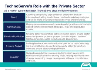 TechnoServe’s Role with the Private Sector
Business Solutions to Poverty TechnoServe | 5
Coach
Communicator
Relationship- Builder
Systems Analyst
Innovator
As a market system facilitator, TechnoServe plays the following roles:
Coaching and guiding large and small enterprises that are
interested and willing to adopt new retail and marketing strategies
and create more pro-poor product and service offers/ bundles.
Helping raise awareness and create knowledge within rural markets
around commercial outreach strategies, retail and distribution
models.
Creating better relationships between market actors: private sector,
consumer groups, producer groups, business support services,
local communities, public institutions and government.
Building feedback mechanisms for the poor to ‘be heard’ ensuring
there are institutions to counteract powerful elite interests from
within the private sector and government.
Supporting product development and innovation by providing
technical support and cost-sharing pilots; helping advise and steer
strategy; supporting people development with new competences
and skills.
 