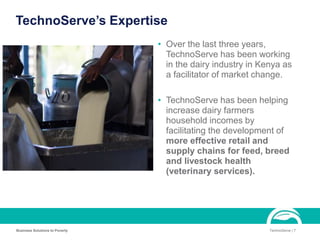 TechnoServe’s Expertise
• Over the last three years,
TechnoServe has been working
in the dairy industry in Kenya as
a facilitator of market change.
• TechnoServe has been helping
increase dairy farmers
household incomes by
facilitating the development of
more effective retail and
supply chains for feed, breed
and livestock health
(veterinary services).
Business Solutions to Poverty TechnoServe | 7
 