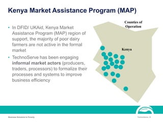 Kenya Market Assistance Program (MAP)
• In DFID/ UKAid, Kenya Market
Assistance Program (MAP) region of
support, the majority of poor dairy
farmers are not active in the formal
market
• TechnoServe has been engaging
informal market actors (producers,
traders, processors) to formalize their
processes and systems to improve
business efficiency
Business Solutions to Poverty TechnoServe | 8
Kenya
Counties of
Operation
 