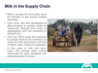 Milk in the Supply Chain
• Milk is usually the first entry point
for farmers in the formal market
channels.
• Over time, this has developed to
allow farmers to access credit on
“check-off” through their hubs or
aggregators who are prepared to
support this.
• The hub FSA’s have the potential
to access finance for members to
ramp up milk production and that
of other crops (maize & potatoes).
• In the case of milk and dairy
hubs, the market does unlock
resources for cash strapped, but
entrepreneurial farmers.
Business Solutions to Poverty TechnoServe | 9
 