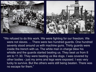 "We refused to do this work. We were fighting for our freedom. We
were not slaves. ... There were two hundred guards. One hundred
seventy stood around us with machine guns. Thirty guards were
inside the trench with us. The white man in charge blew his
whistle and the guards started beating us. They beat us from 8
am to 11.30. They were beating us like dogs. I was covered by
other bodies - just my arms and legs were exposed. I was very
lucky to survive. But the others were still being beaten. There was
no escape for them.”
 