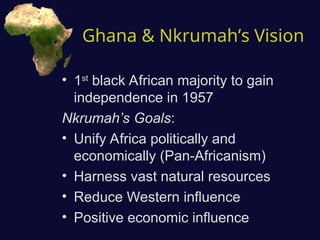 Ghana & Nkrumah’s Vision
• 1st
black African majority to gain
independence in 1957
Nkrumah’s Goals:
• Unify Africa politically and
economically (Pan-Africanism)
• Harness vast natural resources
• Reduce Western influence
• Positive economic influence
 