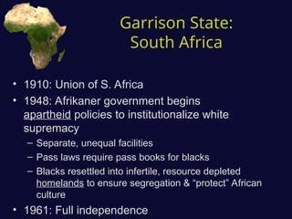 Garrison State:
South Africa
• 1910: Union of S. Africa
• 1948: Afrikaner government begins
apartheid policies to institutionalize white
supremacy
– Separate, unequal facilities
– Pass laws require pass books for blacks
– Blacks resettled into infertile, resource depleted
homelands to ensure segregation & “protect” African
culture
• 1961: Full independence
 