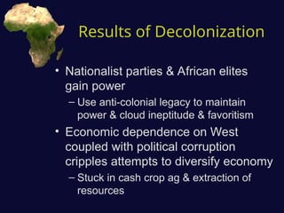 Results of Decolonization
• Nationalist parties & African elites
gain power
– Use anti-colonial legacy to maintain
power & cloud ineptitude & favoritism
• Economic dependence on West
coupled with political corruption
cripples attempts to diversify economy
– Stuck in cash crop ag & extraction of
resources
 