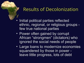 Results of Decolonization
• Initial political parties reflected
ethnic, regional, or religious groups -
few true national parties
• Power often gained by corrupt
African “strongmen” (dictators) who
ignored the social needs of people
• Large loans to modernize economies
squandered by those in power -
leave little progress, lots of debt
 