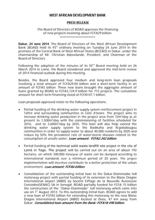 WEST AFRICAN DEVELOPMENT BANK
PRESS RELEASE
The Board of Directors of BOAD approves the financing
of new projects involving about FCFA29 billion.
----------------------------------
Dakar, 24 June 2014. The Board of Directors of the West African Development
Bank (BOAD) held its 93
rd
ordinary meeting on Tuesday 24 June 2014 in the
premises of the Central Bank of West African States (BCEAO) in Dakar, under the
chairmanship of Mr. Christian Adovelande, President, and Chairman of the
Board of Directors.
Following the adoption of the minutes of its 92
nd
Board meeting held on 26
March 2014 in Lomé, the Board considered and approved the mid-term review
of 2014 financial outlook during this meeting.
Besides, the Board approved four medium and long-term loan proposals
involving a total amount of FCFA29.04 billion and a short-term facility in an
amount of FCFA5 billion. These new loans brought the aggregate amount of
loans granted by BOAD to FCFA3,124.9 billion for 715 projects. The cumulative
amount for short-term financing stood at FCFA147.1 billion.
Loan proposals approved relate to the following operations:
 Partial funding of the drinking water supply system reinforcement project in
Tafiré and surrounding communities in Cote d’Ivoire. The project aims to
increase drinking water production in the project area from 72m
3
/day as at
present to 1,500m
3
/day with the commissioning of facilities scheduled for
2016, and to 3,600m
3
/day by 2035. This loan will also help extend the
drinking water supply system to the Badikaha and N’golodougou
communities in order to supply water to about 40,000 residents by 2020 and
reduce by 50% the prevalence rate of water-borne diseases related to the
consumption of unsafe water. Loan amount: FCFA2.342 billion.
 Partial funding of the technical solid waste landfill site project in the city of
Lomé in Togo. The project will be carried out on an area of about 192
hectares, on which 300,000 tons/year of waste can be dumped according to
international standards over a minimum period of 20 years. The project
implementation will therefore contribute to a better protection of the urban
environment. Loan amount: FCFA6 billion.
 Consolidation of the outstanding initial loan to the Dakar-Diamniadio toll
motorway project with partial funding of its extension to the Blaise Diagne
international airport (AIBD) by Société Eiffage de la Nouvelle Autoroute
Concédée(SENAC) SA in Senegal. BOAD partially funded for FCFA 15 billion
the construction of the “Dakar-Diamniado” toll motorway which came into
use on 1
st
August 2013. To this outstanding initial loan, BOAD agrees to add
a new loan of FCFA5 billion for extending this motorway to the new Blaise
Diagne International Airport (AIBD) located at Diass, 47 km away from
Dakar. Consolidated loan amount from the Bank: FCFA18.498 billion.
 