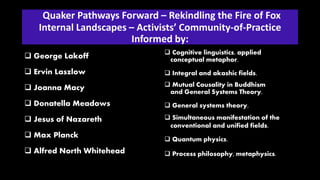 Quaker Pathways Forward – Rekindling the Fire of Fox
Internal Landscapes – Activists’ Community-of-Practice
Informed by:
 George Lakoff
 Ervin Laszlow
 Joanna Macy
 Donatella Meadows
 Jesus of Nazareth
 Max Planck
 Alfred North Whitehead
 Cognitive linguistics, applied
conceptual metaphor.
 Integral and akashic fields.
 Mutual Causality in Buddhism
and General Systems Theory.
 General systems theory.
 Simultaneous manifestation of the
conventional and unified fields.
 Quantum physics.
 Process philosophy, metaphysics.
 