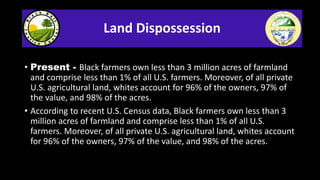Land Dispossession
• Present - Black farmers own less than 3 million acres of farmland
and comprise less than 1% of all U....