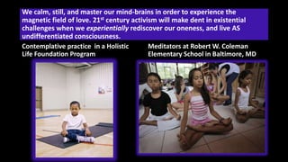 We calm, still, and master our mind-brains in order to experience the
magnetic field of love. 21st century activism will make dent in existential
challenges when we experientially rediscover our oneness, and live AS
undifferentiated consciousness.
Contemplative practice in a Holistic
Life Foundation Program
Meditators at Robert W. Coleman
Elementary School in Baltimore, MD
 