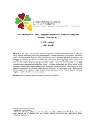 1
African Diaspora in Ceará: Integration experiences of African immigrant
students in university
Ercílio Langa 1
UFC, Brazil
Abstract: In this paper I will discuss the integration experiences of African immigrant students in public and
private Brazilian universities. By analyzing those individuals’ situation in university life experienced in Fortaleza,
Ceará, I will examine their daily lives, their encounter with alterity, prejudice and racial discrimination, the
difficulties in integration into colleges, as well as their social dramas at the end of their studies, related to the
possibility of returning to their home country or staying in Brazil. It is true that Brazilian universities are many
times unaware of those students’ and their countries’ reality, as they are simply regarded as knowledge
consumers, whose experiences are underused or wasted. That student migration has been making student groups,
movements and associations gather African students according to national distinction, making them quite sterile
with no negotiation skills with Brazilian higher education institutions. As foreigners and as dark-skinned people,
African students often experience a state of social anomie, where they have to “fend for themselves”, finally
adopting a capitalist identity based on consumption.
Keywords: African students; Brazil; universities; experiences; integration.

Translation: Soraia Redondo.
1 PhD student in Sociology and Master by the Federal University of Ceará (UFC, Brazil). Have Bachelors Degree in
Social Sciences and in Sociology from the University Eduardo Mondlane (UEM, Mozambique). Email:
ercilio.langa @ gmail.com
 