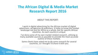 The African Digital & Media Market
Research Report 2016
ABOUT THIS REPORT:
I work in digital advertising for the African market of digital
advertisers, ad agencies & publishers. It helps to know the market
landscape not just for Africa as a whole, but for specific African
countries. As each country is unique.
I’ve done some of my own market related research, utilising as
many available sources as possible to provide the most accurate
outline of these markets.
Some clients have asked me to do some research for several
countries, so I thought I’d share it with you.
 