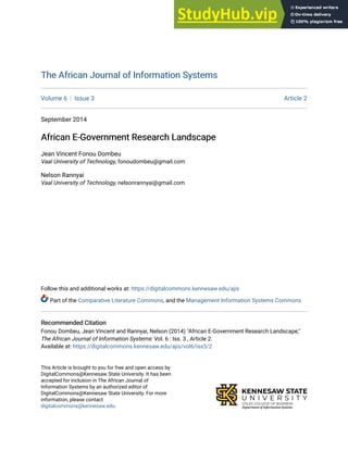 The African Journal of Information Systems
The African Journal of Information Systems
Volume 6 Issue 3 Article 2
September 2014
African E-Government Research Landscape
African E-Government Research Landscape
Jean Vincent Fonou Dombeu
Vaal University of Technology, fonoudombeu@gmail.com
Nelson Rannyai
Vaal University of Technology, nelsonrannyai@gmail.com
Follow this and additional works at: https://digitalcommons.kennesaw.edu/ajis
Part of the Comparative Literature Commons, and the Management Information Systems Commons
Recommended Citation
Recommended Citation
Fonou Dombeu, Jean Vincent and Rannyai, Nelson (2014) "African E-Government Research Landscape,"
The African Journal of Information Systems: Vol. 6 : Iss. 3 , Article 2.
Available at: https://digitalcommons.kennesaw.edu/ajis/vol6/iss3/2
This Article is brought to you for free and open access by
DigitalCommons@Kennesaw State University. It has been
accepted for inclusion in The African Journal of
Information Systems by an authorized editor of
DigitalCommons@Kennesaw State University. For more
information, please contact
digitalcommons@kennesaw.edu.
 