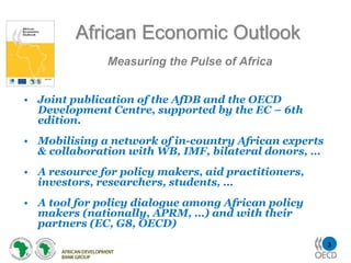 African Economic Outlook
              Measuring the Pulse of Africa


• Joint publication of the AfDB and the OECD
  Development Centre, supported by the EC – 6th
  edition.
• Mobilising a network of in-country African experts
  & collaboration with WB, IMF, bilateral donors, …
• A resource for policy makers, aid practitioners,
  investors, researchers, students, …
• A tool for policy dialogue among African policy
  makers (nationally, APRM, …) and with their
  partners (EC, G8, OECD)
                                                       3
 