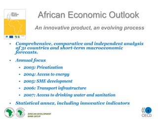 African Economic Outlook
            An innovative product, an evolving process

•   Comprehensive, comparative and independent analysis
    of 31 countries and short-term macroeconomic
    forecasts.
•   Annual focus
     • 2003: Privatization
     • 2004: Access to energy
     • 2005: SME development
     • 2006: Transport infrastructure
     • 2007: Access to drinking water and sanitation
•   Statistical annex, including innovative indicators
                                                          4
 