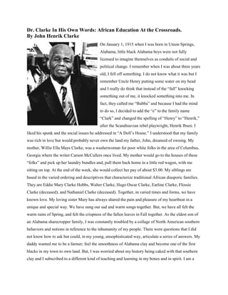 Dr. Clarke In His Own Words: African Education At the Crossroads.
By John Henrik Clarke
On January 1, 1915 when I was born in Union Springs,
Alabama, little black Alabama boys were not fully
licensed to imagine themselves as conduits of social and
political change. I remember when I was about three years
old, I fell off something. I do not know what it was but I
remember Uncle Henry putting some water on my head
and I really do think that instead of the “fall” knocking
something out of me, it knocked something into me. In
fact, they called me “Bubba” and because I had the mind
to do so, I decided to add the “e” to the family name
“Clark” and changed the spelling of “Henry” to “Henrik,”
after the Scandinavian rebel playwright, Henrik Ibsen. I
liked his spunk and the social issues he addressed in “A Doll’s House.” I understood that my family
was rich in love but would probably never own the land my father, John, dreamed of owning. My
mother, Willie Ella Mays Clarke, was a washerwoman for poor white folks in the area of Columbus,
Georgia where the writer Carson McCullers once lived. My mother would go to the houses of these
“folks” and pick up her laundry bundles and, pull them back home in a little red wagon, with me
sitting on top. At the end of the week, she would collect her pay of about $3.00. My siblings are
based in the varied ordering and descriptives that characterize traditional African diasporic families.
They are Eddie Mary Clarke Hobbs, Walter Clarke, Hugo Oscar Clarke, Earline Clarke, Flossie
Clarke (deceased), and Nathaniel Clarke (deceased). Together, in varied times and forms, we have
known love. My loving sister Mary has always shared the pain and pleasure of my heartbeat in a
unique and special way. We have sung our sad and warm songs together. But, we have all felt the
warm rains of Spring, and felt the crispness of the fallen leaves in Fall together. As the eldest son of
an Alabama sharecropper family, I was constantly troubled by a collage of North American southern
behaviors and notions in reference to the inhumanity of my people. There were questions that I did
not know how to ask but could, in my young, unsophisticated way, articulate a series of answers. My
daddy wanted me to be a farmer; feel the smoothness of Alabama clay and become one of the first
blacks in my town to own land. But, I was worried about my history being caked with that southern
clay and I subscribed to a different kind of teaching and learning in my bones and in spirit. I am a
 
