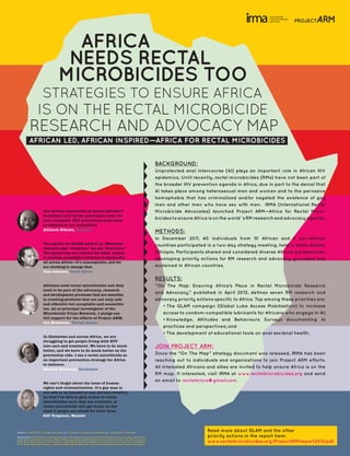 AFRICA
                                             NEEDS RECTAL
                                            MICROBICIDES TOO
                           STRATEGIES TO ENSURE AFRICA
                      IS ON THE RECTAL MICROBICIDE
             RESEARCH AND ADVOCACY MAP
            AFRICAN LED, AFRICAN INSPIRED—AFRICA FOR RECTAL MICROBICIDES


                                                                                                                                              BACKGROUND:
                                                                                                                                              Unprotected anal intercourse (AI) plays an important role in African HIV
                                                                                                                                              epidemics. Until recently, rectal microbicides (RMs) have not been part of
                                                                                                                                              the broader HIV prevention agenda in Africa, due in part to the denial that
                                                                                                                                              AI takes place among heterosexual men and women and to the pervasive
                                                                                                                                              homophobia that has criminalized and/or negated the existence of gay
                                                                                                                                              men and other men who have sex with men. IRMA (International Rectal
                            Our diverse sexualities in Africa shouldn’t                                                                       Microbicide Advocates) launched Project ARM—Africa for Rectal Micro-
                            be defined only by the prevention tools we
                            have available. HIV prevention tools must
                                                                                                                                              bicides to ensure Africa is on the world´s RM research and advocacy agenda.
                            be adapted to our sexualities.
                            Alliance Nikuze, Rwanda
                                                                                                                                              METHODS:
                                                                                                                                              In December 2011, 40 individuals from 10 African and 3 non-African
                            The tag line for GLAM sums it up. Whenever
                                                                                                                                              countries participated in a two-day strategy meeting, held in Addis Ababa,
                            someone says “condoms,” we say “And Lube.”
                            You cannot say one without the other. Access                                                                      Ethiopia. Participants shared and considered diverse African perspectives,
                            to condom-compatible lubricant is deplorable                                                                      developing priority actions for RM research and advocacy grounded and
                            all across Africa—it’s unacceptable, and we
                            are working to change that.                                                                                       sustained in African countries.
                            Tian Johnson, South Africa

                                                                                                                                              RESULTS:
                            Africans need rectal microbicides and they                                                                        “On The Map: Ensuring Africa’s Place in Rectal Microbicide Research
                            need to be part of the advocacy, research
                            and development processes that are essential
                                                                                                                                              and Advocacy,” published in April 2012, defines seven RM research and
                            to creating products that are not only safe                                                                       advocacy priority actions specific to Africa. Top among these priorities are:
                            and effective but acceptable and accessible
                                                                                                                                                 •	The GLAM campaign (Global Lube Access Mobilisation) to increase
                            too. As co-principal investigator of the
                            Microbicide Trials Network, I pledge our                                                                             access to condom-compatible lubricants for Africans who engage in AI;
                            full support for the efforts of Project ARM.
                                                                                                                                                 •	Knowledge, Attitudes and Behaviours Surveys documenting AI
                            Ian McGowan, United States
                                                                                                                                                 practices and perspectives; and
                                                                                                                                                 •	The development of educational tools on anal sex/anal health.
                            In Zimbabwe and across Africa, we are
                            struggling to get people living with HIV
                            into care and treatment. We have to do much                                                                       JOIN PROJECT ARM:
                            better, and we have to do much better on the
                            prevention side. I see a rectal microbicide as                                                                    Since the “On The Map” strategy document was released, IRMA has been
                            an important prevention strategy for Africa                                                                       reaching out to individuals and organizations to join Project ARM efforts.
                            to embrace.
                            Martha Tholanah, Zimbabwe
                                                                                                                                              All interested Africans and allies are invited to help ensure Africa is on the
                                                                                                                                              RM map. If interested, visit IRMA at www.rectalmicrobicides.org and send
                                                                                                                                              an email to rectalmicro@gmail.com.
                            We can’t forget about the issue of human
                            rights and criminalisation. If a gay man is
                            not safe to be himself in any African country,
                            he won’t be able to gain access to rectal
                            microbicides once they are available. A
                            rectal microbicide will get dusty on the
                            shelf if people are afraid for their lives.
                            Gift Trapence, Malawi



Authors: J. Pickett 1, 2, M.-A. LeBlanc 2, K. Audu 2, 3, C. Feuer 4, T. Johnson 5, B. Kanyemba 6, T. Muyunga 7, M. Ukpong 8
                                                                                                                                                                      Read more about GLAM and the other
Institution(s): 1 AIDS Foundation of Chicago, Chicago, United States, 2 International Rectal Microbicide Advocates, Chicago, United States,                           priority actions in the report here:
                                                                                                                                                                      www.rectalmicrobicides.org/ProjectARMreport2012.pdf.
3 International Center for Advocacy on Right to Health, Lagos, Nigeria, 4 AVAC—Global Advocacy for HIV Prevention, New York City, United
States, 5 The African Alliance for HIV Prevention, Johannesburg, South Africa, 6 Desmond Tutu HIV Foundation, Cape Town, South Africa,
7 Most At Risk Populations’ Society in Uganda, Kampala, Uganda, 8 New HIV Vaccine and Microbicide Advocacy Society, Lagos, Nigeria
 