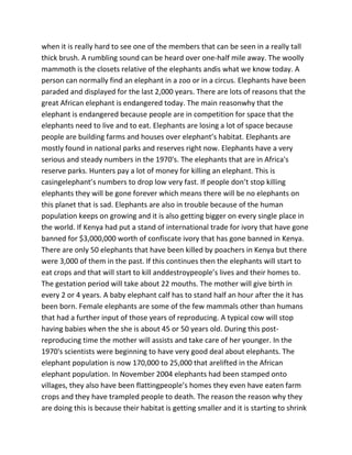 when it is really hard to see one of the members that can be seen in a really tall
thick brush. A rumbling sound can be heard over one-half mile away. The woolly
mammoth is the closets relative of the elephants andis what we know today. A
person can normally find an elephant in a zoo or in a circus. Elephants have been
paraded and displayed for the last 2,000 years. There are lots of reasons that the
great African elephant is endangered today. The main reasonwhy that the
elephant is endangered because people are in competition for space that the
elephants need to live and to eat. Elephants are losing a lot of space because
people are building farms and houses over elephant’s habitat. Elephants are
mostly found in national parks and reserves right now. Elephants have a very
serious and steady numbers in the 1970's. The elephants that are in Africa's
reserve parks. Hunters pay a lot of money for killing an elephant. This is
casingelephant’s numbers to drop low very fast. If people don’t stop killing
elephants they will be gone forever which means there will be no elephants on
this planet that is sad. Elephants are also in trouble because of the human
population keeps on growing and it is also getting bigger on every single place in
the world. If Kenya had put a stand of international trade for ivory that have gone
banned for $3,000,000 worth of confiscate ivory that has gone banned in Kenya.
There are only 50 elephants that have been killed by poachers in Kenya but there
were 3,000 of them in the past. If this continues then the elephants will start to
eat crops and that will start to kill anddestroypeople’s lives and their homes to.
The gestation period will take about 22 mouths. The mother will give birth in
every 2 or 4 years. A baby elephant calf has to stand half an hour after the it has
been born. Female elephants are some of the few mammals other than humans
that had a further input of those years of reproducing. A typical cow will stop
having babies when the she is about 45 or 50 years old. During this post-
reproducing time the mother will assists and take care of her younger. In the
1970's scientists were beginning to have very good deal about elephants. The
elephant population is now 170,000 to 25,000 that arelifted in the African
elephant population. In November 2004 elephants had been stamped onto
villages, they also have been flattingpeople’s homes they even have eaten farm
crops and they have trampled people to death. The reason the reason why they
are doing this is because their habitat is getting smaller and it is starting to shrink
 