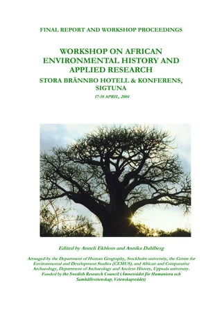 FINAL REPORT AND WORKSHOP PROCEEDINGS


          WORKSHOP ON AFRICAN
       ENVIRONMENTAL HISTORY AND
            APPLIED RESEARCH
      STORA BRÄNNBO HOTELL & KONFERENS,
                  SIGTUNA
                                 17-18 APRIL, 2004




               Edited by Anneli Ekblom and Annika Dahlberg
Arranged by the Department of Human Geography, Stockholm university, the Centre for
   Environmental and Development Studies (CEMUS), and African and Comparative
   Archaeology, Department of Archaeology and Ancient History, Uppsala university.
       Funded by the Swedish Research Council (Ämnesrådet för Humaniora och
                        Samhällsvetenskap, Vetenskapsrådet)
 