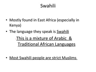 Swahili Mostly found in East Africa (especially in Kenya) The language they speak is  Swahili - This is a mixture of Arabic  & Traditional African Languages Most Swahili people are strict Muslims  
