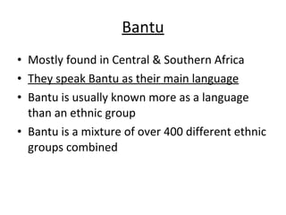 Bantu Mostly found in Central & Southern Africa They speak Bantu as their main language Bantu is usually known more as a language than an ethnic group Bantu is a mixture of over 400 different ethnic groups combined 