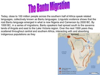 Today, close to 100 million people across the southern half of Africa speak related
languages, collectively known as Bantu languages. Linguistic evidence shows that the
root Bantu language emerged in what is now Nigeria and Cameroon by 2000 BC. By
1000 BC, in a series of migrations, Bantu speakers had spread south to the savanna
lands of Angola and east to the Lake Victoria region. Over the next 1500 years they
scattered throughout central and southern Africa, interacting with and absorbing
indigenous populations as they spread.
 