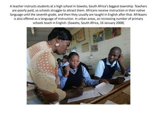 A teacher instructs students at a high school in Soweto, South Africa's biggest township. Teachers
are poorly paid, so schools struggle to attract them. Africans receive instruction in their native
language until the seventh grade, and then they usually are taught in English after that. Afrikaans
is also offered as a language of instruction. In urban areas, an increasing number of primary
schools teach in English. (Soweto, South Africa, 16 January 2008)
 