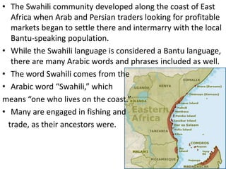 • The Swahili community developed along the coast of East
Africa when Arab and Persian traders looking for profitable
markets began to settle there and intermarry with the local
Bantu-speaking population.
• While the Swahili language is considered a Bantu language,
there are many Arabic words and phrases included as well.
• The word Swahili comes from the
• Arabic word “Swahili,” which
means “one who lives on the coast.”
• Many are engaged in fishing and
trade, as their ancestors were.
 
