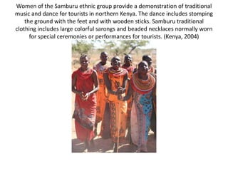 Women of the Samburu ethnic group provide a demonstration of traditional
music and dance for tourists in northern Kenya. The dance includes stomping
the ground with the feet and with wooden sticks. Samburu traditional
clothing includes large colorful sarongs and beaded necklaces normally worn
for special ceremonies or performances for tourists. (Kenya, 2004)
 