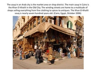 The souq in an Arab city is the market area or shop district. The main souq in Cairo is
the Khan El-Khalili in the Old City. The winding streets are home to a multitude of
shops selling everything from fine clothing to spices to antiques. The Khan El-Khalili
souq is nearly seven hundred years old. (Cairo, Egypt, October 2006)
 