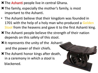 The Ashanti people live in central Ghana.
The family, especially the mother’s family, is most
important to the Ashanti.
• The Ashanti believe that their kingdom was founded in
1701 with the help of a holy man who produced a Golden
Stool from the heavens and gave it to the first Ashanti king.
The Ashanti people believe the strength of their nation
depends on this safety of this stool.
It represents the unity of the Ashanti
and the power of their chiefs.
The Ashanti honor kings after death,
in a ceremony in which a stool is
blackened.
 