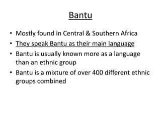 Bantu
• Mostly found in Central & Southern Africa
• They speak Bantu as their main language
• Bantu is usually known more as a language
than an ethnic group
• Bantu is a mixture of over 400 different ethnic
groups combined
 
